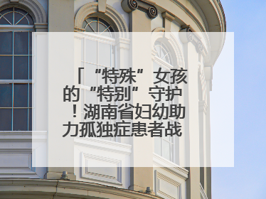 “特殊”女孩的“特别”守护！湖南省妇幼助力孤独症患者战胜乳腺脓肿