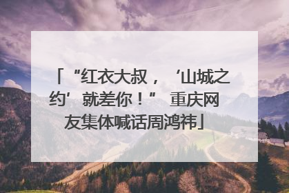 “红衣大叔，‘山城之约’就差你！” 重庆网友集体喊话周鸿祎