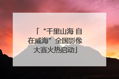 “千里山海 自在威海”全国影像大赛火热启动
