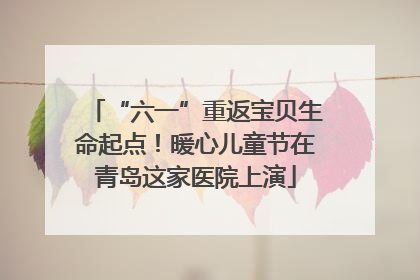 “六一”重返宝贝生命起点！暖心儿童节在青岛这家医院上演
