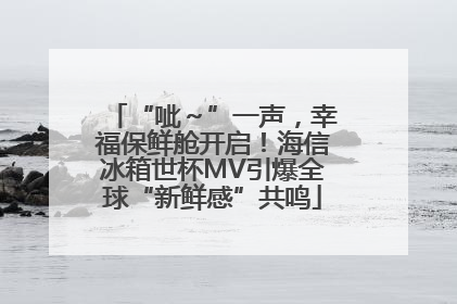 “呲～”一声，幸福保鲜舱开启！海信冰箱世杯MV引爆全球“新鲜感”共鸣