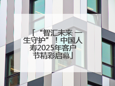 “智汇未来 一生守护”！中国人寿2025年客户节精彩启幕
