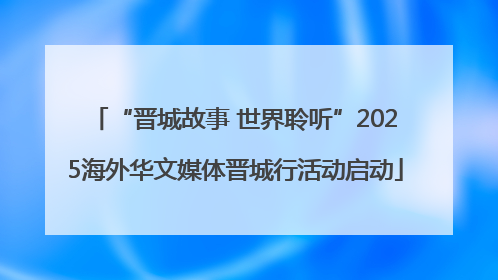 “晋城故事 世界聆听”2025海外华文媒体晋城行活动启动