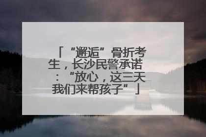 “邂逅”骨折考生，长沙民警承诺：“放心，这三天我们来帮孩子”