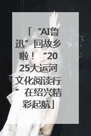 “AI鲁迅”回故乡啦！“2025大运河文化阅读行”在绍兴精彩起航