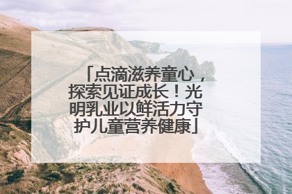 点滴滋养童心，探索见证成长！光明乳业以鲜活力守护儿童营养健康
