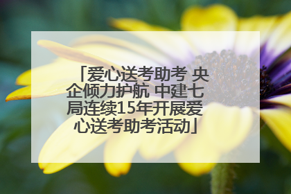爱心送考助考 央企倾力护航 中建七局连续15年开展爱心送考助考活动