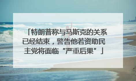 特朗普称与马斯克的关系已经结束，警告他若资助民主党将面临“严重后果”