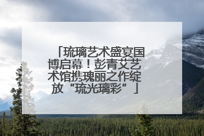 琉璃艺术盛宴国博启幕！彭青艾艺术馆携瑰丽之作绽放“琉光璃彩”