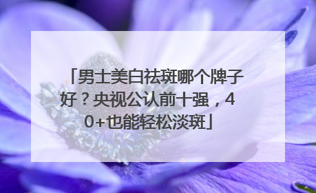 男士美白祛斑哪个牌子好？央视公认前十强，40+也能轻松淡斑