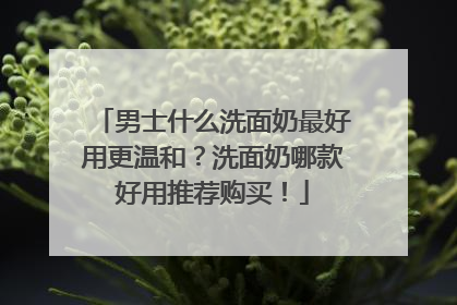 男士什么洗面奶最好用更温和？洗面奶哪款好用推荐购买！