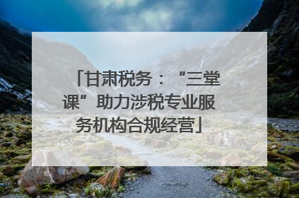 甘肃税务：“三堂课”助力涉税专业服务机构合规经营