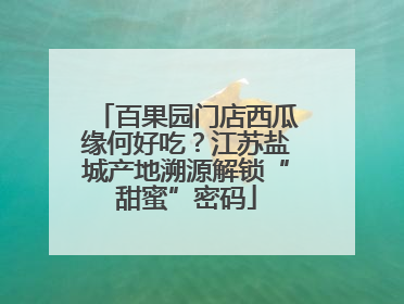 百果园门店西瓜缘何好吃？江苏盐城产地溯源解锁“甜蜜”密码