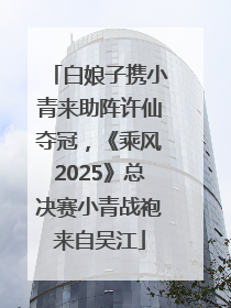 白娘子携小青来助阵许仙夺冠，《乘风2025》总决赛小青战袍来自吴江