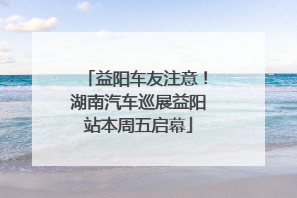 益阳车友注意！湖南汽车巡展益阳站本周五启幕