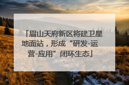 眉山天府新区将建卫星地面站，形成“研发-运营-应用”闭环生态