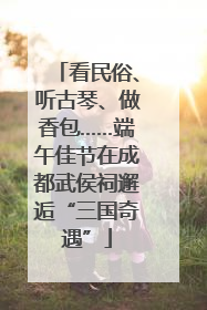 看民俗、听古琴、做香包……端午佳节在成都武侯祠邂逅“三国奇遇”