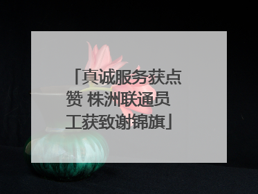 真诚服务获点赞 株洲联通员工获致谢锦旗
