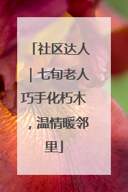 社区达人｜七旬老人巧手化朽木，温情暖邻里