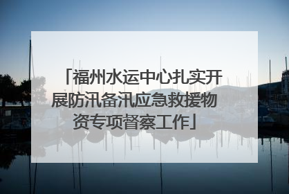 福州水运中心扎实开展防汛备汛应急救援物资专项督察工作