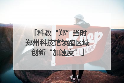 科教“郑”当时 郑州科技馆领跑区域创新“加速度”