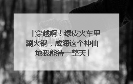 穿越啊！绿皮火车里涮火锅，威海这个神仙地我能待一整天