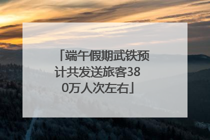 端午假期武铁预计共发送旅客380万人次左右