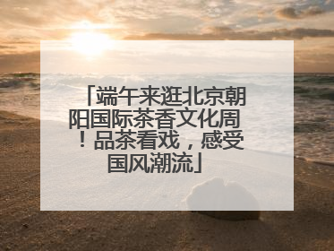 端午来逛北京朝阳国际茶香文化周！品茶看戏，感受国风潮流