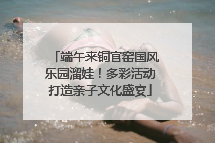 端午来铜官窑国风乐园溜娃！多彩活动打造亲子文化盛宴