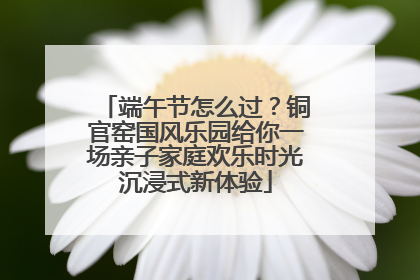 端午节怎么过？铜官窑国风乐园给你一场亲子家庭欢乐时光沉浸式新体验