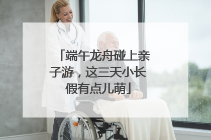端午龙舟碰上亲子游，这三天小长假有点儿萌