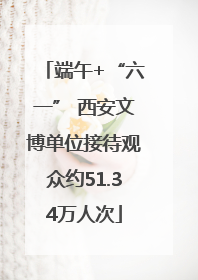 端午+“六一” 西安文博单位接待观众约51.34万人次