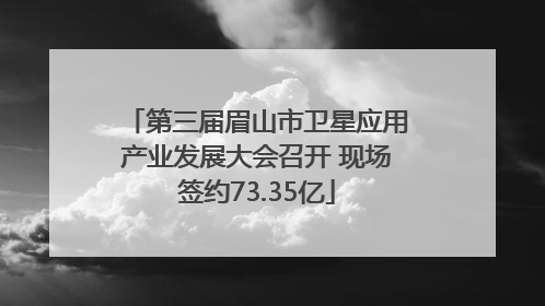第三届眉山市卫星应用产业发展大会召开 现场签约73.35亿