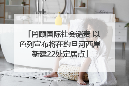 罔顾国际社会谴责 以色列宣布将在约旦河西岸新建22处定居点