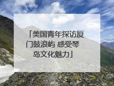 美国青年探访厦门鼓浪屿 感受琴岛文化魅力
