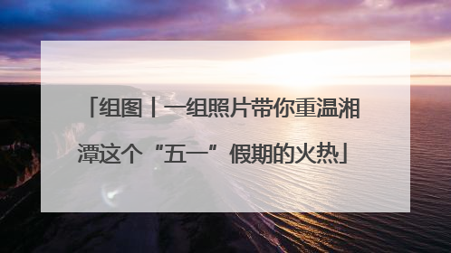 组图丨一组照片带你重温湘潭这个“五一”假期的火热