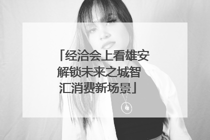 经洽会上看雄安 解锁未来之城智汇消费新场景