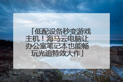 低配设备秒变游戏主机！海马云电脑让办公室笔记本也能畅玩光追特效大作