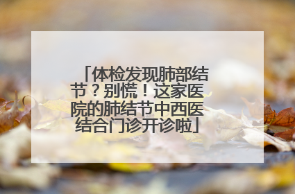 体检发现肺部结节？别慌！这家医院的肺结节中西医结合门诊开诊啦