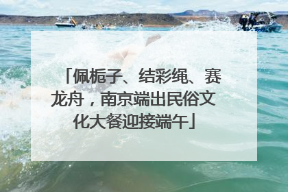 佩栀子、结彩绳、赛龙舟，南京端出民俗文化大餐迎接端午