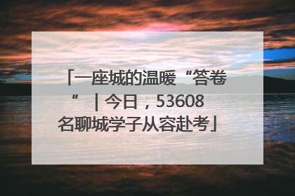 一座城的温暖“答卷”｜今日，53608名聊城学子从容赴考