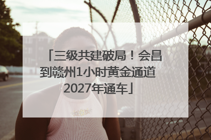 三级共建破局！会昌到赣州1小时黄金通道2027年通车
