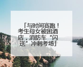 与时间赛跑！考生母女被困酒店，消防车“闪送”冲刺考场