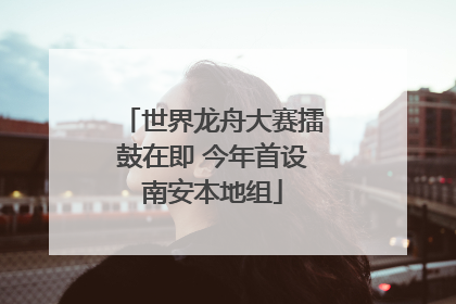 世界龙舟大赛擂鼓在即 今年首设南安本地组