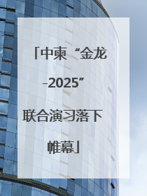 中柬“金龙-2025”联合演习落下帷幕