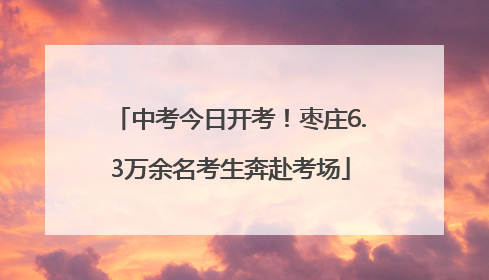 中考今日开考！枣庄6.3万余名考生奔赴考场