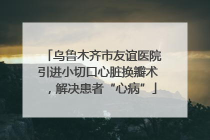 乌鲁木齐市友谊医院引进小切口心脏换瓣术，解决患者“心病”