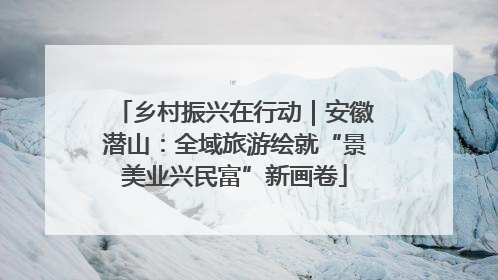 乡村振兴在行动｜安徽潜山：全域旅游绘就“景美业兴民富”新画卷