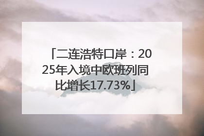 二连浩特口岸：2025年入境中欧班列同比增长17.73%