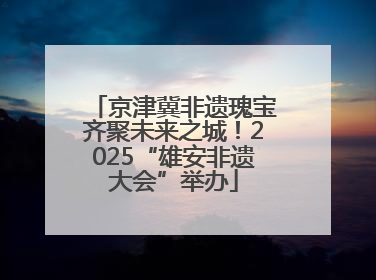 京津冀非遗瑰宝齐聚未来之城！2025“雄安非遗大会”举办